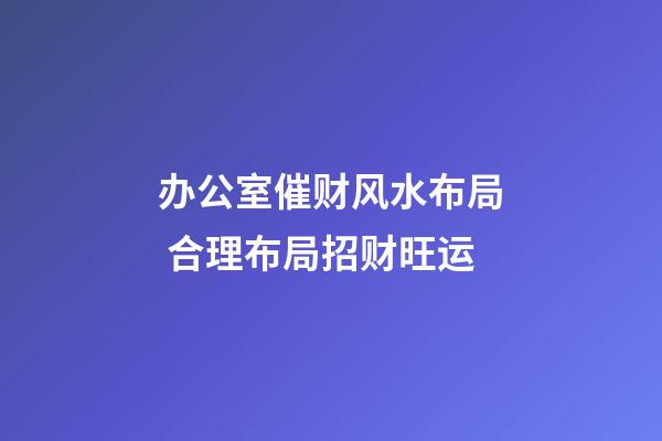 办公室催财风水布局 合理布局招财旺运